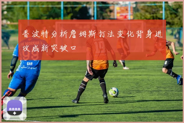 香波特分析詹姆斯打法变化背身进攻成新突破口