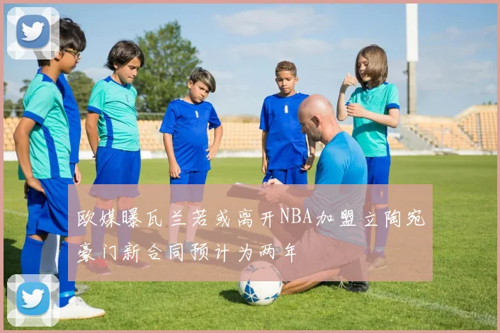 欧媒曝瓦兰若或离开NBA加盟立陶宛豪门新合同预计为两年