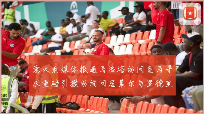 意大利媒体报道马洛塔访问皇马寻求重磅引援或询问居莱尔与罗德里戈