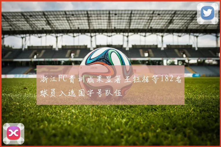浙江FC青训成果显著王钰栋等182名球员入选国字号队伍