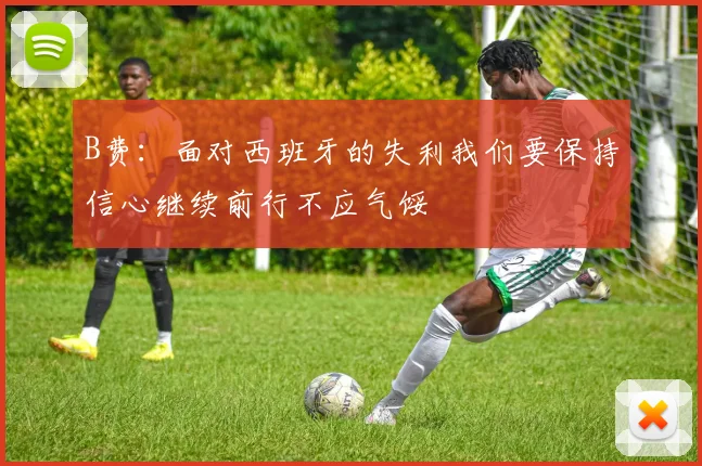 B费：面对西班牙的失利我们要保持信心继续前行不应气馁