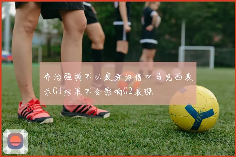 乔治强调不以疲劳为借口马克西表示G1结果不会影响G2表现