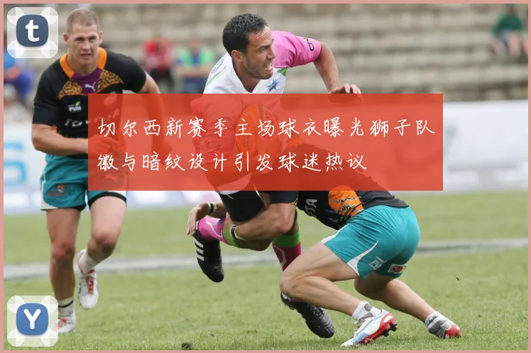 切尔西新赛季主场球衣曝光狮子队徽与暗纹设计引发球迷热议