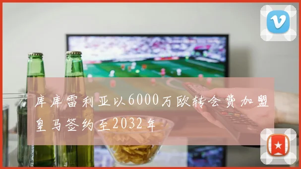 库库雷利亚以6000万欧转会费加盟皇马签约至2032年