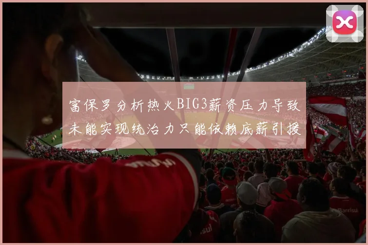 富保罗分析热火BIG3薪资压力导致未能实现统治力只能依赖底薪引援