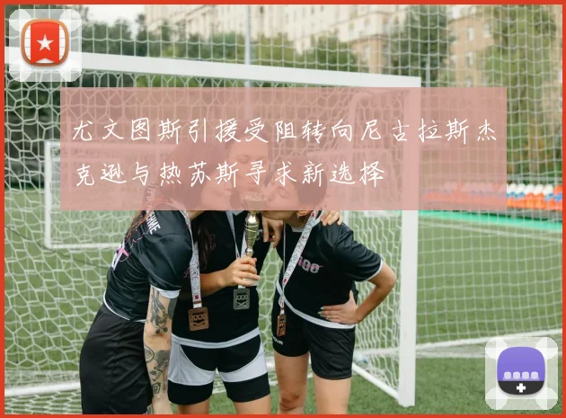 尤文图斯引援受阻转向尼古拉斯杰克逊与热苏斯寻求新选择