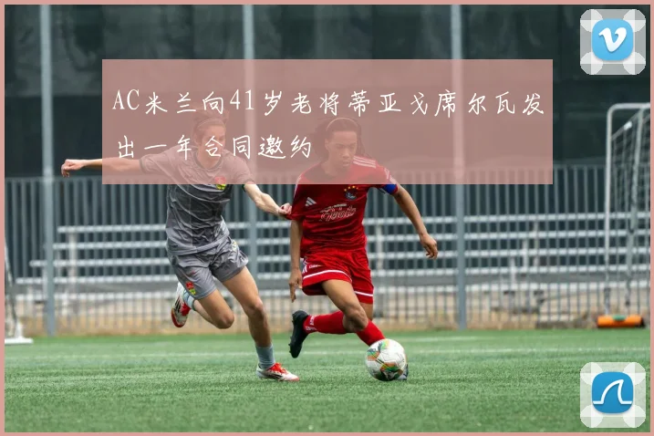 AC米兰向41岁老将蒂亚戈席尔瓦发出一年合同邀约