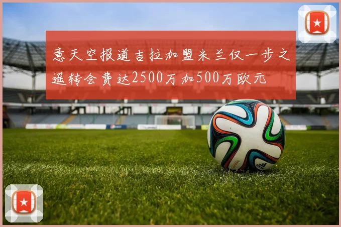 意天空报道吉拉加盟米兰仅一步之遥转会费达2500万加500万欧元
