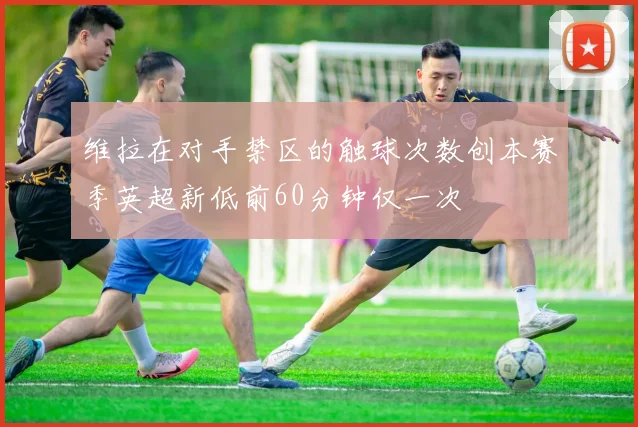 维拉在对手禁区的触球次数创本赛季英超新低前60分钟仅一次