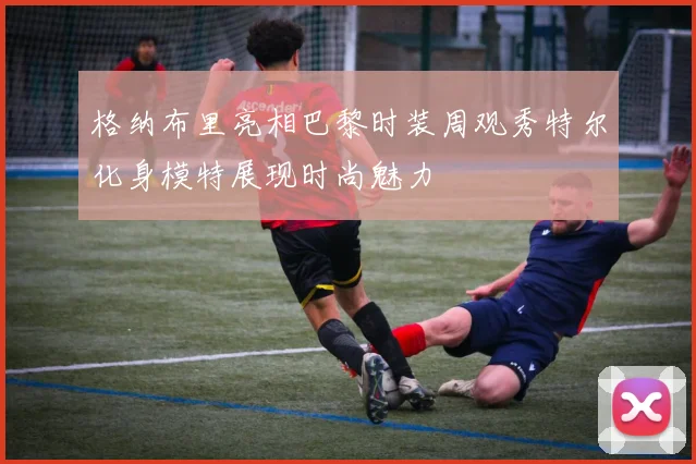 格纳布里亮相巴黎时装周观秀特尔化身模特展现时尚魅力