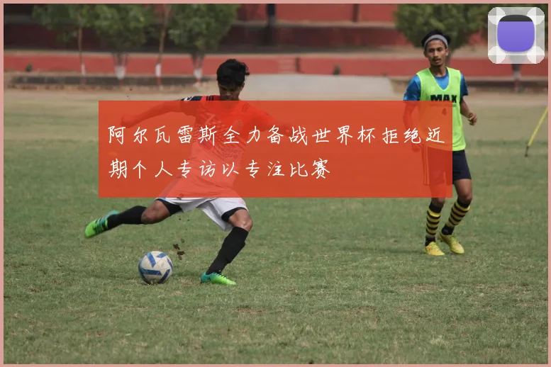 阿尔瓦雷斯全力备战世界杯拒绝近期个人专访以专注比赛