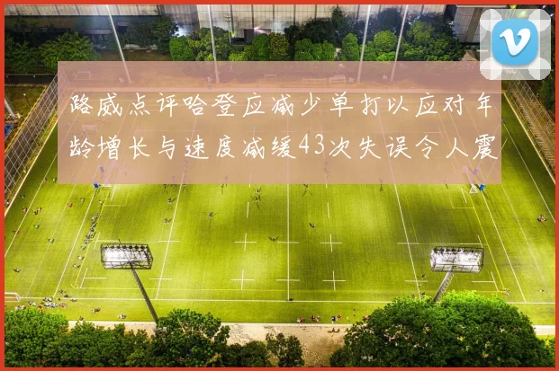 路威点评哈登应减少单打以应对年龄增长与速度减缓43次失误令人震惊