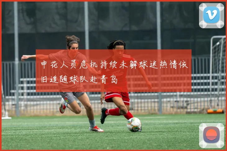 申花人员危机持续未解球迷热情依旧追随球队赴青岛