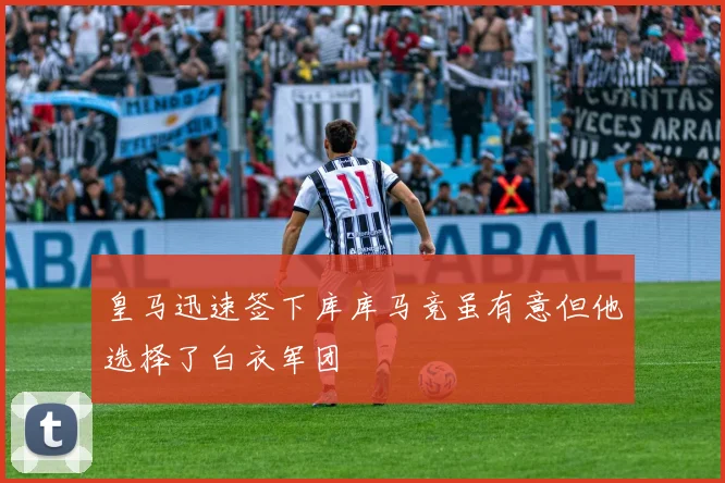 皇马迅速签下库库马竞虽有意但他选择了白衣军团