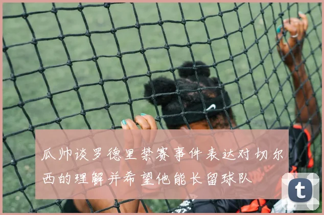 瓜帅谈罗德里禁赛事件表达对切尔西的理解并希望他能长留球队