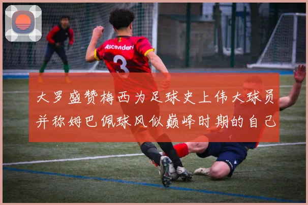大罗盛赞梅西为足球史上伟大球员并称姆巴佩球风似巅峰时期的自己