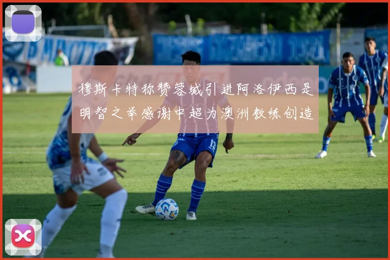 穆斯卡特称赞蓉城引进阿洛伊西是明智之举感谢中超为澳洲教练创造机会