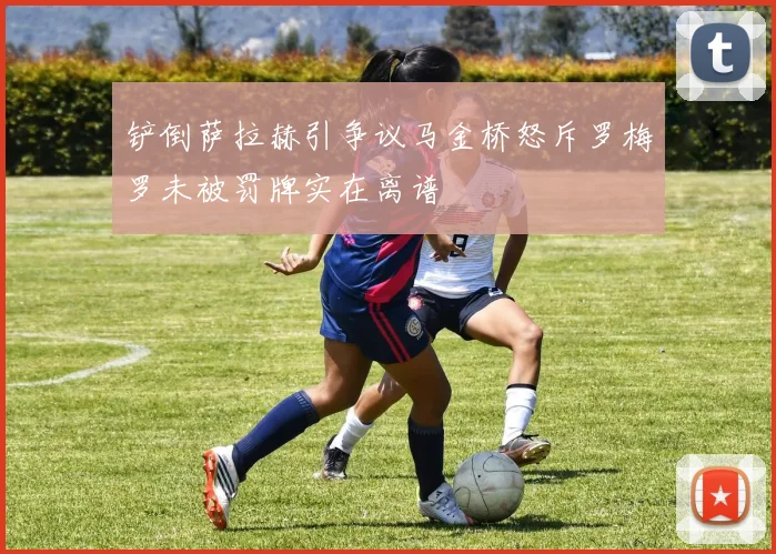 铲倒萨拉赫引争议马金桥怒斥罗梅罗未被罚牌实在离谱