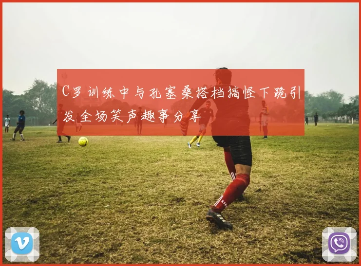 C罗训练中与孔塞桑搭档搞怪下跪引发全场笑声趣事分享