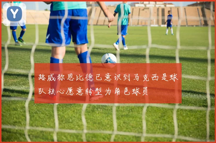 路威称恩比德已意识到马克西是球队核心愿意转型为角色球员