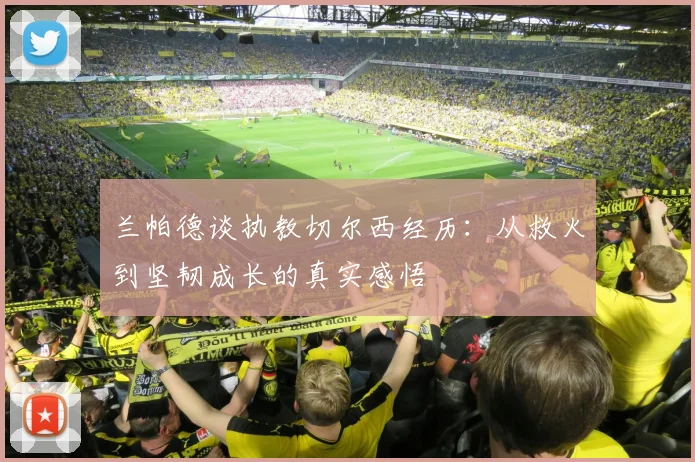 兰帕德谈执教切尔西经历：从救火到坚韧成长的真实感悟