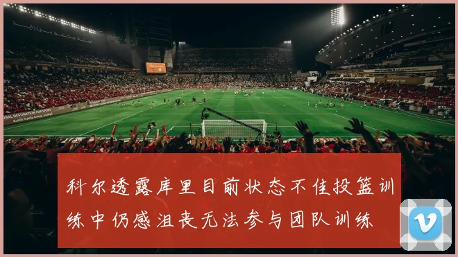 科尔透露库里目前状态不佳投篮训练中仍感沮丧无法参与团队训练
