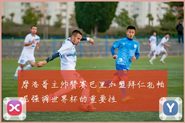 摩洛哥主帅赞赛巴里加盟拜仁孔帕尼强调世界杯的重要性