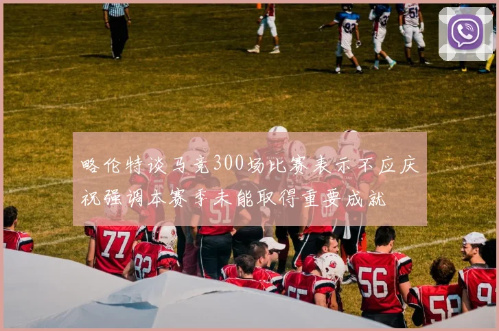略伦特谈马竞300场比赛表示不应庆祝强调本赛季未能取得重要成就