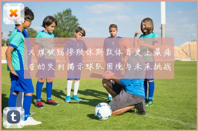 火煤破防惨败休斯敦体育史上最痛苦的失利揭示球队困境与未来挑战